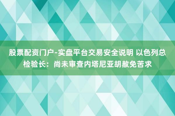 股票配资门户-实盘平台交易安全说明 以色列总检验长：尚未审查内塔尼亚胡赦免苦求