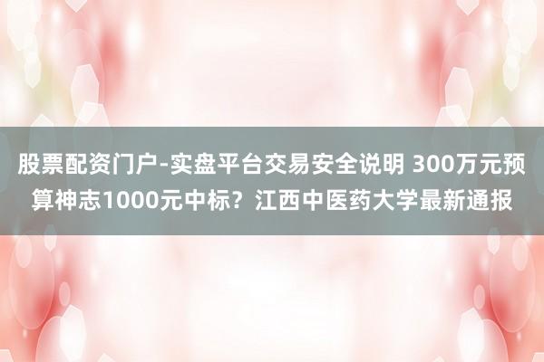 股票配资门户-实盘平台交易安全说明 300万元预算神志1000元中标？江西中医药大学最新通报