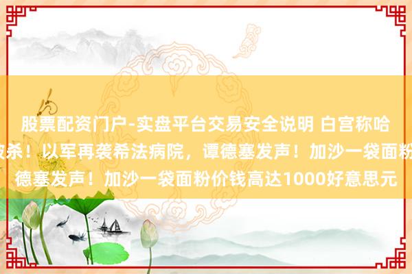 股票配资门户-实盘平台交易安全说明 白宫称哈马斯三号东说念主物被杀！以军再袭希法病院，谭德塞发声！加沙一袋面粉价钱高达1000好意思元