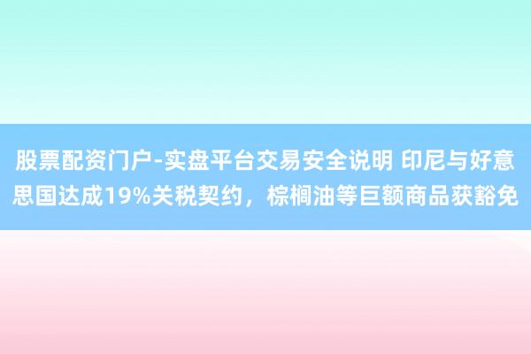 股票配资门户-实盘平台交易安全说明 印尼与好意思国达成19%关税契约，棕榈油等巨额商品获豁免