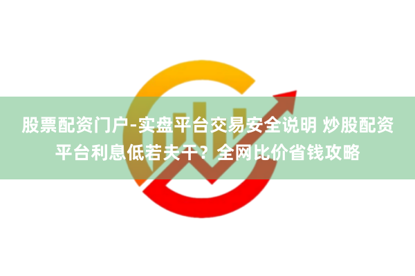 股票配资门户-实盘平台交易安全说明 炒股配资平台利息低若夫干？全网比价省钱攻略