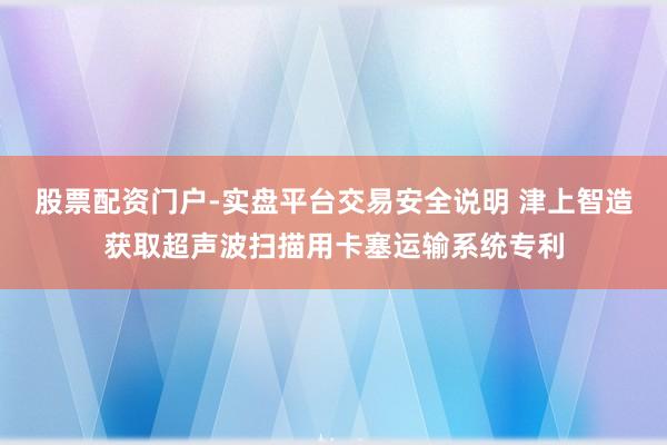 股票配资门户-实盘平台交易安全说明 津上智造获取超声波扫描用卡塞运输系统专利