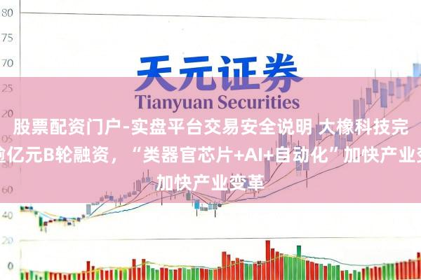 股票配资门户-实盘平台交易安全说明 大橡科技完成逾亿元B轮融资，“类器官芯片+AI+自动化”加快产业变革