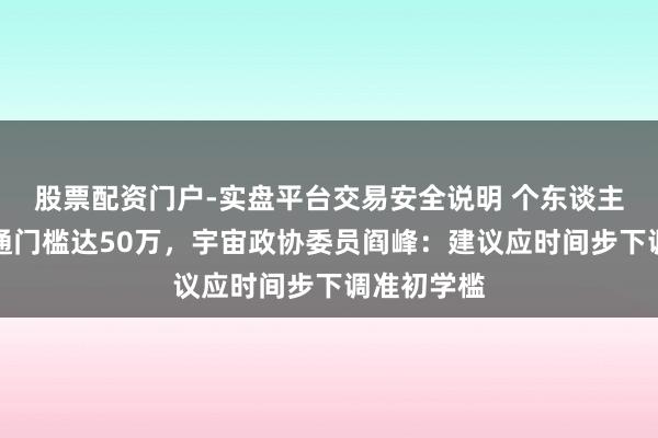 股票配资门户-实盘平台交易安全说明 个东谈主投资港股通门槛达50万，宇宙政协委员阎峰：建议应时间步下调准初学槛