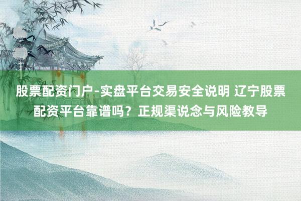 股票配资门户-实盘平台交易安全说明 辽宁股票配资平台靠谱吗?正规渠说念与风险教导