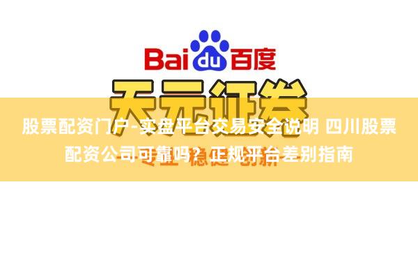 股票配资门户-实盘平台交易安全说明 四川股票配资公司可靠吗？正规平台差别指南