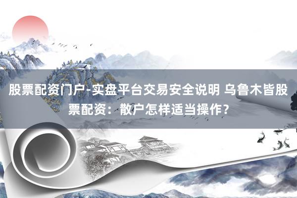 股票配资门户-实盘平台交易安全说明 乌鲁木皆股票配资：散户怎样适当操作？