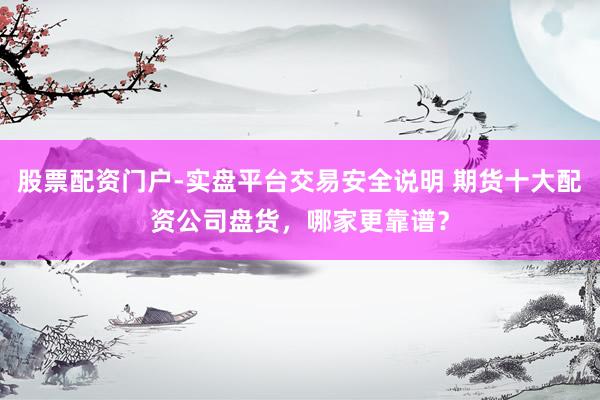 股票配资门户-实盘平台交易安全说明 期货十大配资公司盘货，哪家更靠谱？