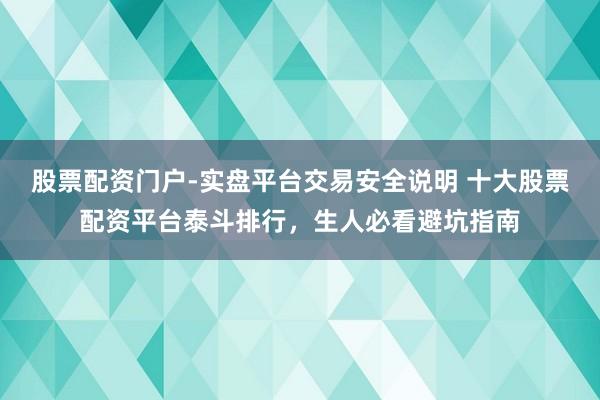 股票配资门户-实盘平台交易安全说明 十大股票配资平台泰斗排行，生人必看避坑指南