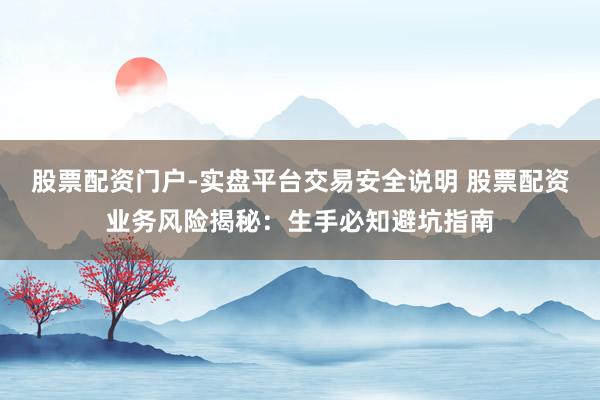 股票配资门户-实盘平台交易安全说明 股票配资业务风险揭秘：生手必知避坑指南