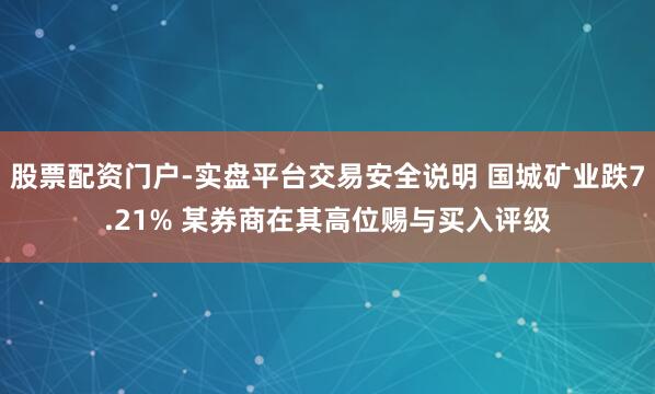 股票配资门户-实盘平台交易安全说明 国城矿业跌7.21% 某券商在其高位赐与买入评级