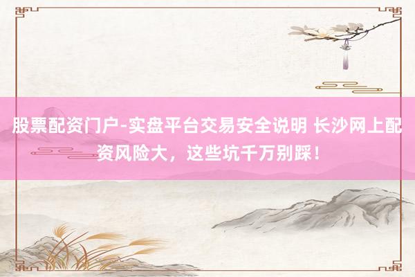 股票配资门户-实盘平台交易安全说明 长沙网上配资风险大，这些坑千万别踩！
