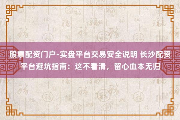 股票配资门户-实盘平台交易安全说明 长沙配资平台避坑指南：这不看清，留心血本无归