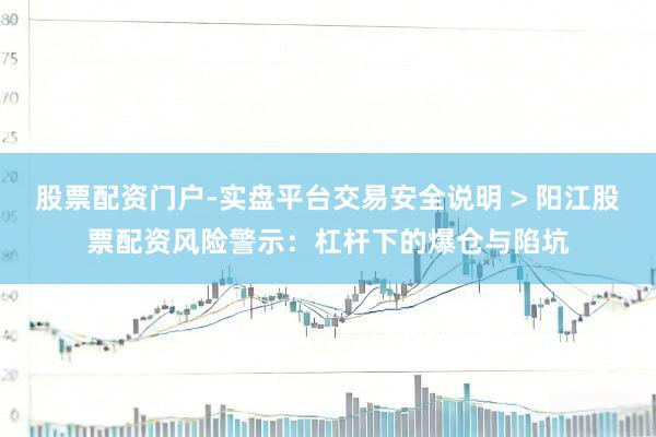 股票配资门户-实盘平台交易安全说明 > 阳江股票配资风险警示：杠杆下的爆仓与陷坑