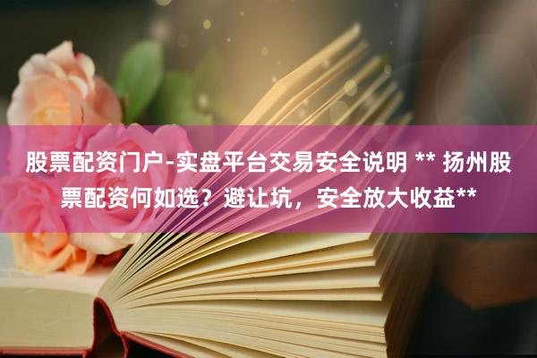 股票配资门户-实盘平台交易安全说明 ** 扬州股票配资何如选？避让坑，安全放大收益**