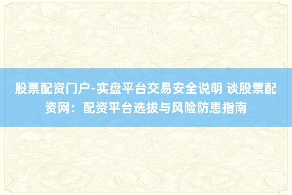股票配资门户-实盘平台交易安全说明 谈股票配资网：配资平台选拔与风险防患指南